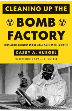 Cleaning Up the Bomb Factory: Grassroots Activism and Nuclear Waste in the Midwest - Casey A. Huegel