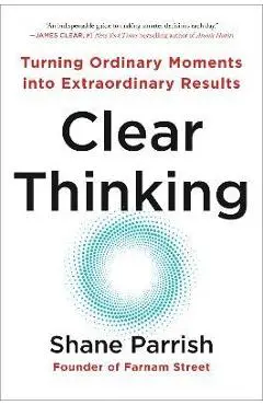 Clear Thinking: Turning Ordinary Moments Into Extraordinary Results - Shane Parrish