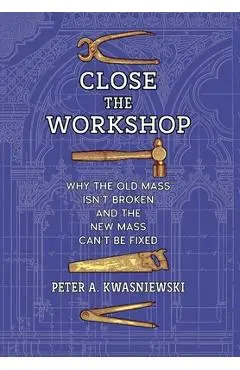 Close the Workshop: Why the Old Mass Isn't Broken and the New Mass Can't Be Fixed - Peter A. Kwasniewski