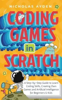 Coding Games in Scratch: A Step-by-Step Guide to Learn Coding Skills, Creating Own Games and Artificial Intelligence for Beginners & Kids/Nicholas Ayden