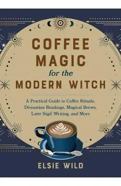 Coffee Magic for the Modern Witch: A Practical Guide to Coffee Rituals, Divination Readings, Magical Brews, Latte Sigil Writing, and More - Elsie Wild
