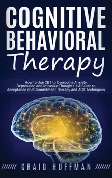 Cognitive Behavioral Therapy: How to Use CBT to Overcome Anxiety, Depression and Intrusive Thoughts + A Guide to Acceptance and Commitment Therapy a, Hardcover/Craig Huffman