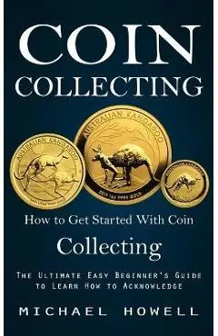 Coin Collecting: How to Get Started With Coin Collecting (The Ultimate Easy Beginner's Guide to Learn How to Acknowledge) - Michael Howell