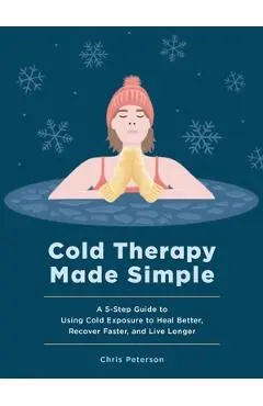 Cold Therapy Made Simple: A 5-Step Guide to Using Cold Exposure to Heal Better, Recover Faster, and Live Longer - Chris Peterson