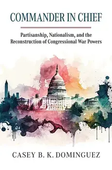Commander in Chief. Partisanship, Nationalism, and the Reconstruction of Congressional War, Hardback/Casey Byrne Knudsen Dominguez