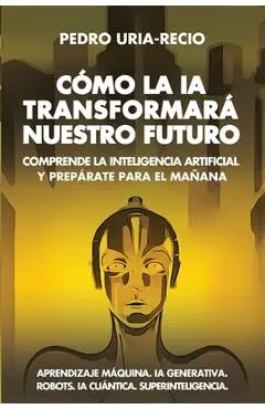 Cómo la IA Transformará Nuestro Futuro: Comprende la Inteligencia Artificial y Prepárate para el Mañana. Aprendizaje Máquina. IA Generativa. Robots. I - Pedro Uría-recio