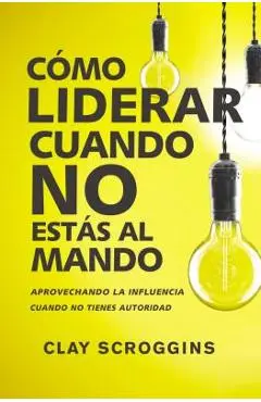 Cómo Liderar Cuando No Estás Al Mando: Aprovechando La Influencia Cuando No Tienes Autoridad - Clay Scroggins