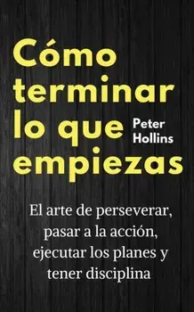 Cómo terminar lo que empiezas: El arte de perseverar, pasar a la acción, ejecutar los planes y tener disciplina/Peter Hollins