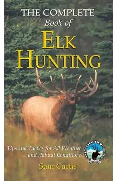 Complete Book of Elk Hunting: Tips And Tactics For All Weather And Habitat Conditions - Sam Curtis