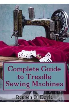 Complete Guide To Treadle Sewing Machines - Reuben O. Doyle