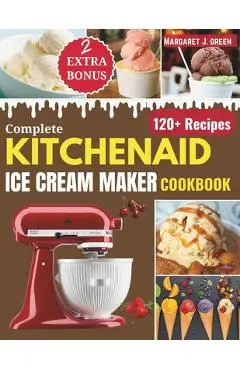 Complete KitchenAid Ice Cream Maker Cookbook: Delicious Homemade Frozen Delights with Varieties of Ice Creams, Yogurts, Sorbets, Gelatos and More - Margaret J. Green