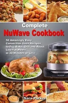 Complete NuWave Cookbook: 50 Amazingly Easy Convection Oven Recipes to Fry, Bake, Grill and Roast Low-Fat Meals in 30 Minutes or Less, Paperback/Sara Parker