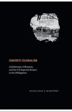 Concrete Colonialism: Architecture, Urbanism, and the Us Imperial Project in the Philippines - Diana Jean S. Martinez