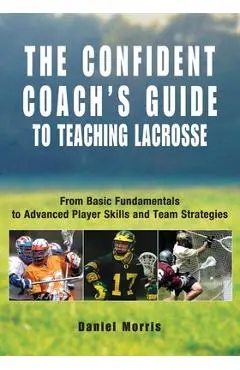 Confident Coach's Guide to Teaching Lacrosse: From Basic Fundamentals To Advanced Player Skills And Team Strategies - Daniel Morris