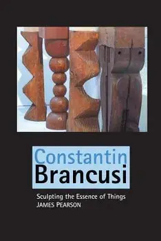 Constantin Brancusi: Sculpting the Essence of Things/James Pearson