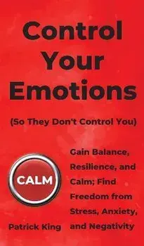 Control Your Emotions: Gain Balance, Resilience, and Calm; Find Freedom from Stress, Anxiety, and Negativity, Hardcover/Patrick King