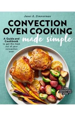 Convection Oven Cooking Made Simple: A Guide and Cookbook to Get the Most Out of Your Convection Oven - Janet A. Zimmerman