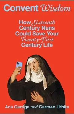 Convent Wisdom: How Sixteenth-Century Nuns Could Save Your Twenty-First-Century Life - Ana Garriga