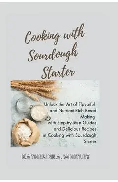 Cooking with Sourdough Starter: Unlock the Art of Flavorful and Nutrient-Rich Bread Making with Step-by-Step Guides and Delicious Recipes in Cooking w - Katherine A. Whitley
