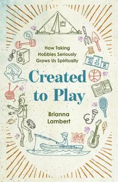 Created to Play: How Taking Hobbies Seriously Grows Us Spiritually - Brianna Lambert