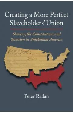 Creating a More Perfect Slaveholders' Union: Slavery, the Constitution, and Secession in Antebellum America - Peter Radan
