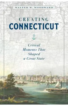 Creating Connecticut: Critical Moments That Shaped a Great State - Walter W. Woodward