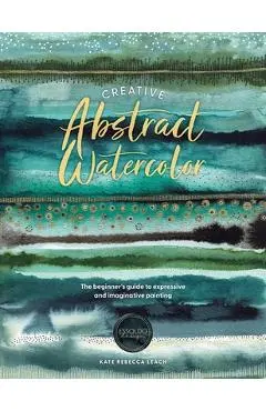 Creative Abstract Watercolor: The Beginner's Guide to Expressive and Imaginative Painting - Kate Rebecca Leach