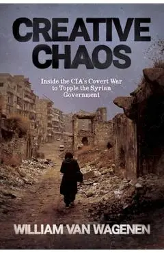 Creative Chaos: Inside the CIA's Covert War to Topple the Syrian Government - William Van Wagenen