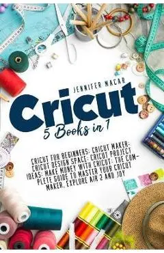Cricut: 5 Books in 1: Cricut for Beginners; Cricut Maker; Cricut Design Space; Cricut Project Ideas; Make Money with Cricut; T - Jennifer Macar