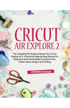 Cricut Air Explore 2: The Complete DIY Guide to Master Your Cricut Explore Air 2. A Technical Step-by-Step Manual for Beginners and Intermed - Jasmine Bishop