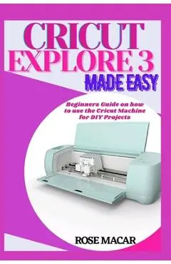 Cricut explore 3 made easy: Beginners guide on how to use the Cricut machine for DIY projects - Rose Macar
