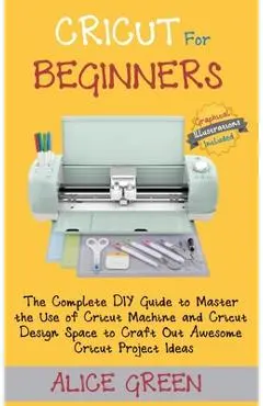 Cricut for Beginners: The Complete DIY Guide to Master the Use of Cricut Machine and Cricut Design Space to Craft Out Awesome Cricut Project - Alice Green