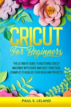 Cricut for Beginners: The Ultimate Guide to Mastering Cricut Machines With Quick and Easy, Practical Examples to Realize Your Ideas and Proj/Paul S. Leland