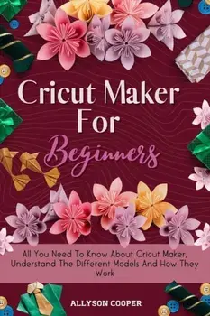 Cricut Maker For Beginners: All You Need To Know About Cricut Maker, Understand The Different Models And How They Work/Allyson Cooper