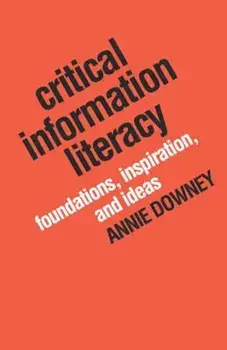 Critical Information Literacy: Foundations, Inspiration, and Ideas, Paperback/Annie Downey