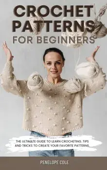 Crochet Patterns for Beginners: The Ultimate Guide to Learn Crocheting. Tips and Tricks to Create Your Favorite Patterns/Penelope Cole