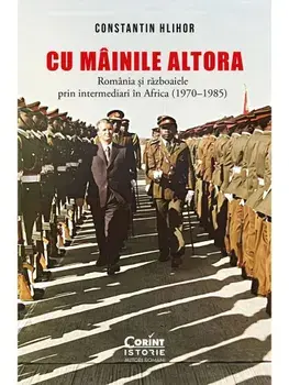 Cu mainile altora. Romania si razboaiele prin intermediari in Africa (1970-1985)/Constantin Hlihor