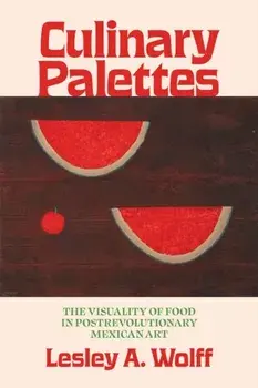 Culinary Palettes. The Visuality of Food in Postrevolutionary Mexican Art, Hardback/Lesley A. Wolff