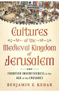 Cultures of the Medieval Kingdom of Jerusalem: Frontier Inventiveness in the Age of the Crusades - Benjamin Z. Kedar