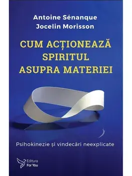 Cum actioneaza spiritul asupra materiei. Psihokinezie si vindecari neexplicate/Antoine Senanque, Jocelin Morisson