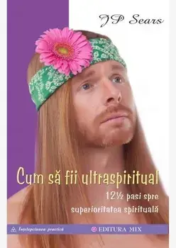 Cum sa fii ultraspiritual. 12 ½ pasi spre superioritatea spirituala/J.P. Sears