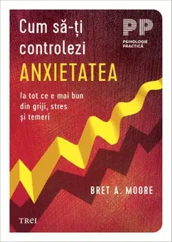Cum sa-ti controlezi anxietatea. Ia tot ce e mai bun din griji, stres si temeri/Bret A. Moore