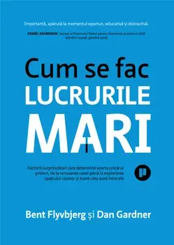 Cum se fac lucrurile mari. Factorii surprinzatori care determina soarta oricarui proiect, de la renovarea casei pana la explorarea spatiului cosmic si toate cate sunt intre ele/Bent Flyvbjerg, Dan Gardner