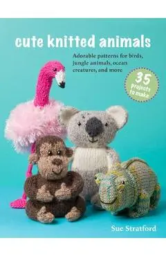 Cute Knitted Animals: 35 Projects to Make: Adorable Patterns for Birds, Jungle Animals, Ocean Creatures, and More - Sue Stratford