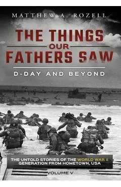 D-Day and Beyond: The Things Our Fathers Saw-The Untold Stories of the World War II Generation-Volume V - Matthew A. Rozell