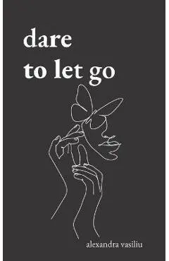 Dare to Let Go: Poems about Healing and Finding Yourself - Alexandra Vasiliu