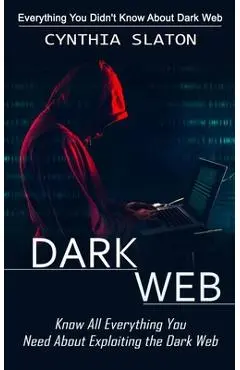 Dark Web: Everything You Didn't Know About Dark Web (Know All Everything You Need About Exploiting the Dark Web) - Cynthia Slaton