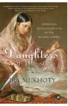 Daughters of the Sun: Empresses, Queens and Begums of the Mughal Empire - Ira Mukhoty