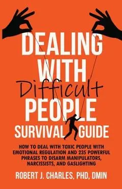 Dealing With Difficult People Survival Guide: How to deal with toxic people with emotional regulation and 235 powerful phrases to disarm manipulators, - Robert J. Charles