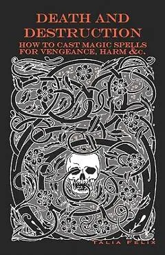 Death and Destruction: How to Cast Magic Spells for Vengeance, Harm, &c. - Talia Felix